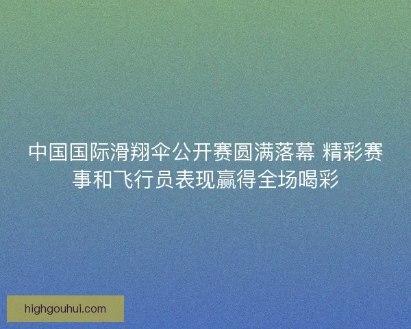 中国国际滑翔伞公开赛圆满落幕 精彩赛事和飞行员表现赢得全场喝彩