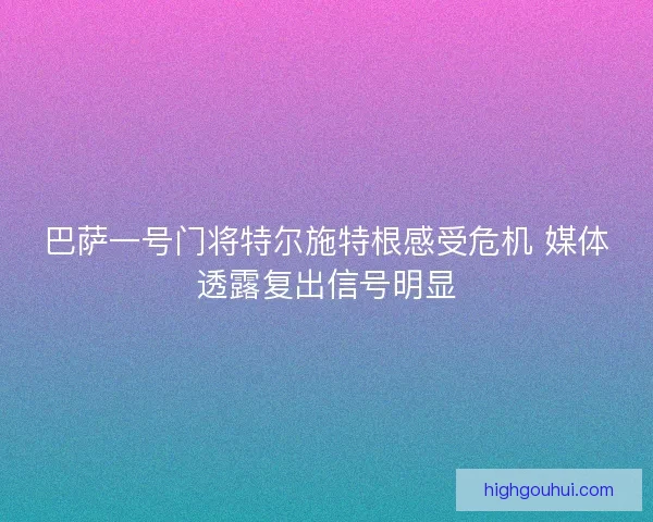 巴萨一号门将特尔施特根感受危机 媒体透露复出信号明显