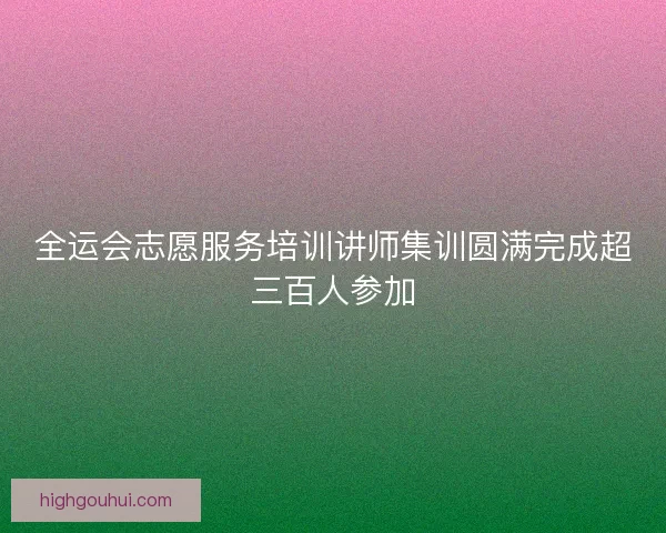 全运会志愿服务培训讲师集训圆满完成超三百人参加